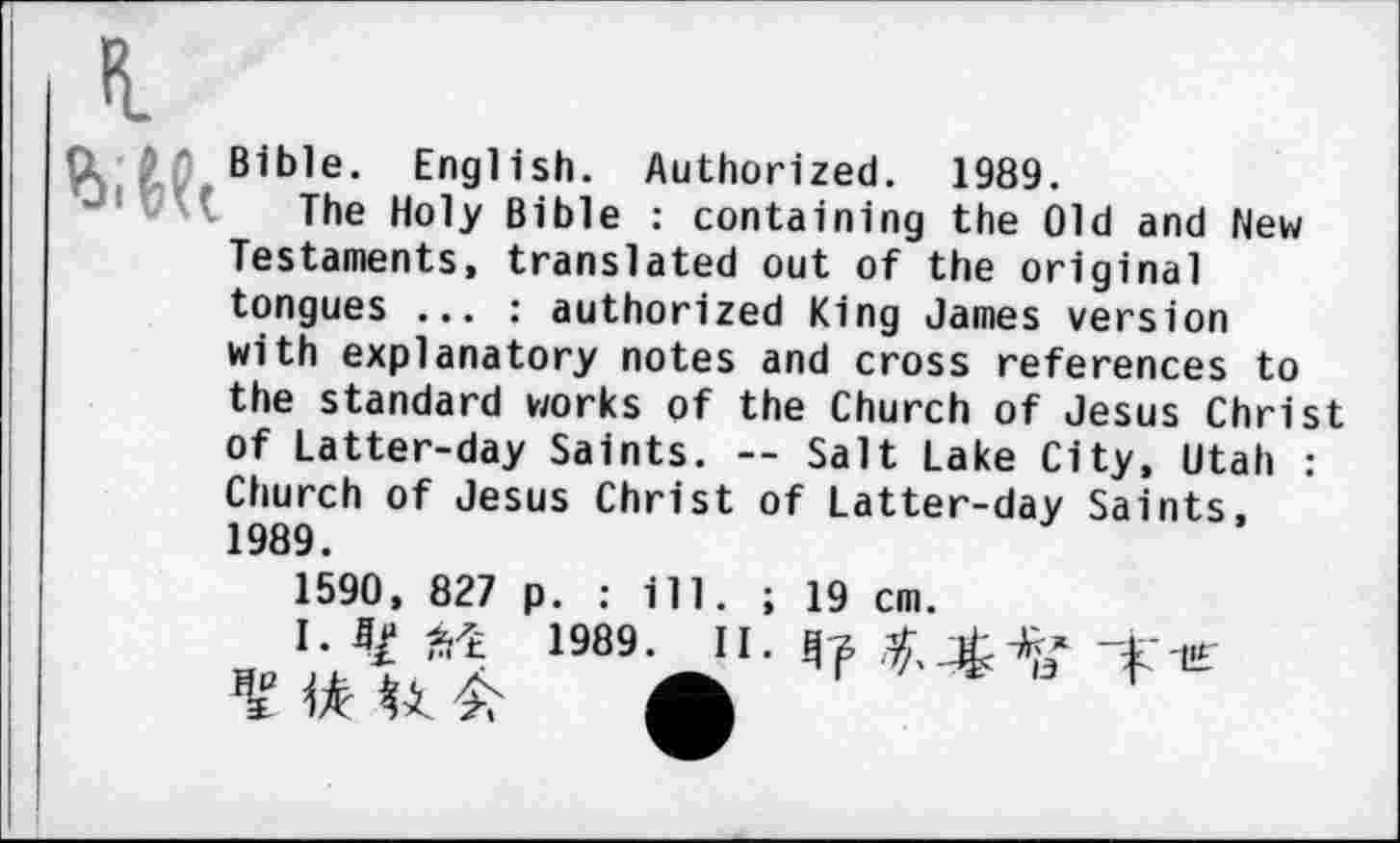 ﻿Bible. English. Authorized. 1989.
The Holy Bible : containing the Old and New Testaments, translated out of the original tongues ... : authorized King James version with explanatory notes and cross references to the standard works of the Church of Jesus Christ of Latter-day Saints. — Salt Lake City, Utah : Church of Jesus Christ of Latter-day Saints, 1989.
1590, 827 p. : ill. ; 19 cm.
I. 4/M 1989.
H
